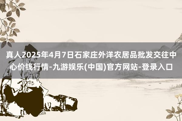 真人2025年4月7日石家庄外洋农居品批发交往中心价钱行情-九游娱乐(中国)官方网站-登录入口