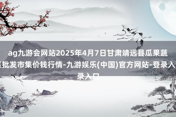 ag九游会网站2025年4月7日甘肃靖远县瓜果蔬菜批发市集价钱行情-九游娱乐(中国)官方网站-登录入口