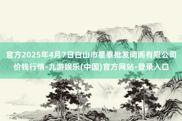 官方2025年4月7日白山市星泰批发阛阓有限公司价钱行情-九游娱乐(中国)官方网站-登录入口