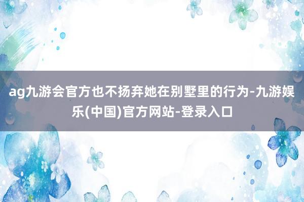 ag九游会官方也不扬弃她在别墅里的行为-九游娱乐(中国)官方网站-登录入口