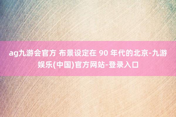 ag九游会官方 布景设定在 90 年代的北京-九游娱乐(中国)官方网站-登录入口
