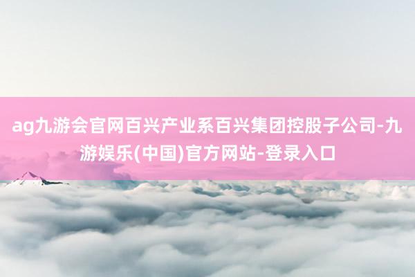 ag九游会官网百兴产业系百兴集团控股子公司-九游娱乐(中国)官方网站-登录入口