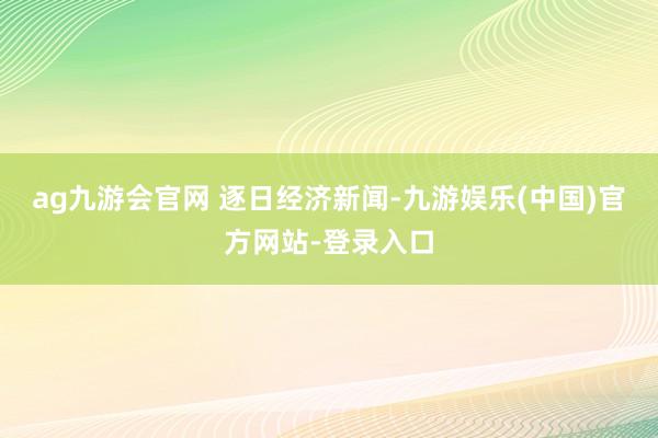 ag九游会官网 逐日经济新闻-九游娱乐(中国)官方网站-登录入口