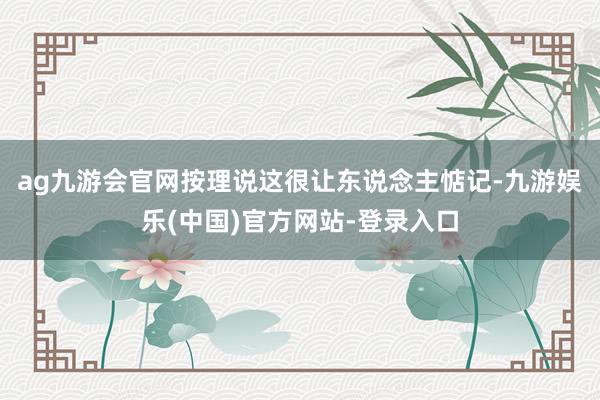 ag九游会官网按理说这很让东说念主惦记-九游娱乐(中国)官方网站-登录入口