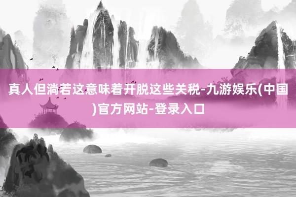 真人但淌若这意味着开脱这些关税-九游娱乐(中国)官方网站-登录入口