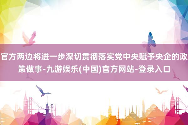 官方两边将进一步深切贯彻落实党中央赋予央企的政策做事-九游娱乐(中国)官方网站-登录入口