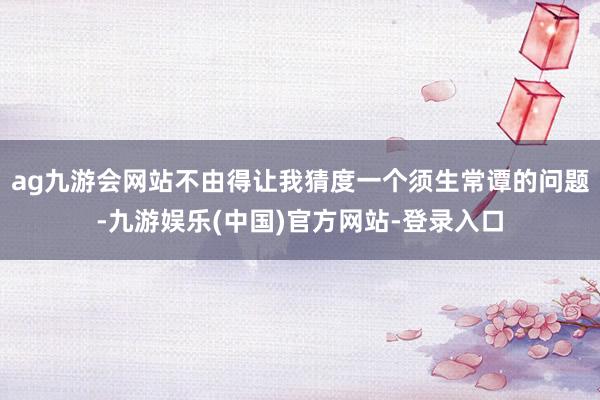 ag九游会网站不由得让我猜度一个须生常谭的问题-九游娱乐(中国)官方网站-登录入口