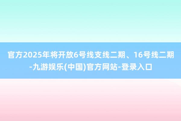 官方2025年将开放6号线支线二期、16号线二期-九游娱乐(中国)官方网站-登录入口