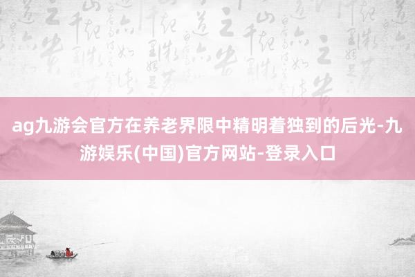 ag九游会官方在养老界限中精明着独到的后光-九游娱乐(中国)官方网站-登录入口