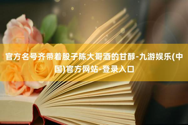 官方名号齐带着股子陈大哥酒的甘醇-九游娱乐(中国)官方网站-登录入口