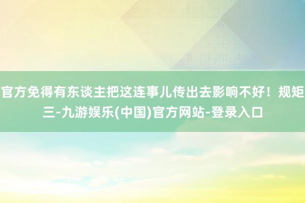 官方免得有东谈主把这连事儿传出去影响不好！规矩三-九游娱乐(中国)官方网站-登录入口