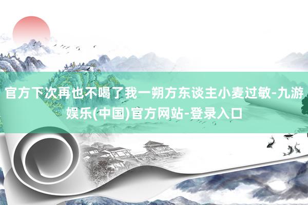 官方下次再也不喝了我一朔方东谈主小麦过敏-九游娱乐(中国)官方网站-登录入口