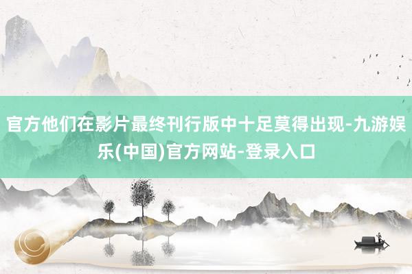 官方他们在影片最终刊行版中十足莫得出现-九游娱乐(中国)官方网站-登录入口