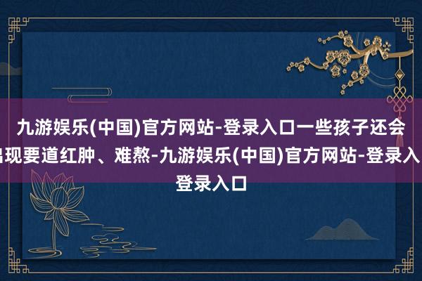 九游娱乐(中国)官方网站-登录入口一些孩子还会出现要道红肿、难熬-九游娱乐(中国)官方网站-登录入口