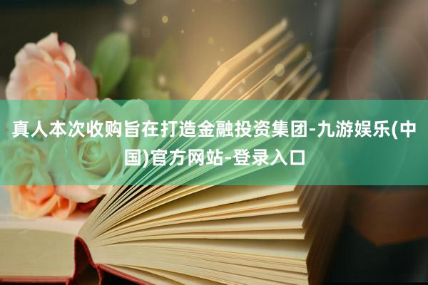 真人本次收购旨在打造金融投资集团-九游娱乐(中国)官方网站-登录入口