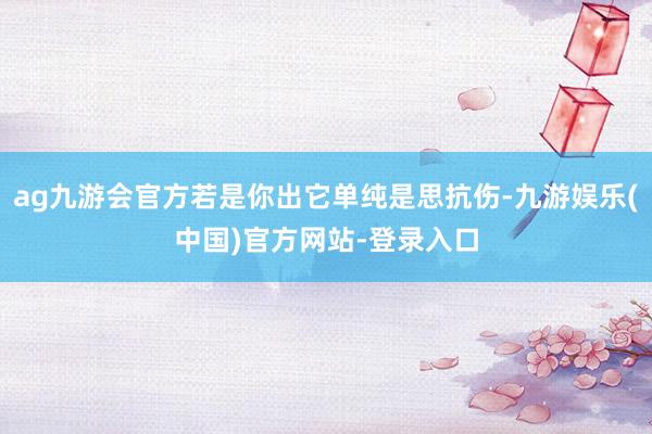 ag九游会官方若是你出它单纯是思抗伤-九游娱乐(中国)官方网站-登录入口