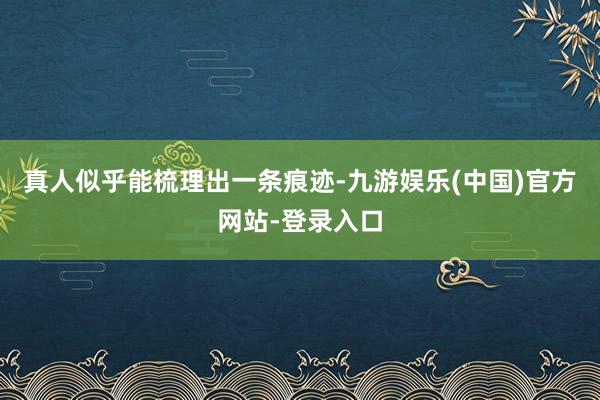 真人似乎能梳理出一条痕迹-九游娱乐(中国)官方网站-登录入口