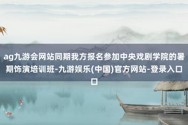 ag九游会网站同期我方报名参加中央戏剧学院的暑期饰演培训班-九游娱乐(中国)官方网站-登录入口