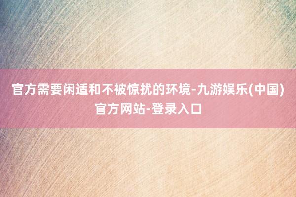 官方需要闲适和不被惊扰的环境-九游娱乐(中国)官方网站-登录入口
