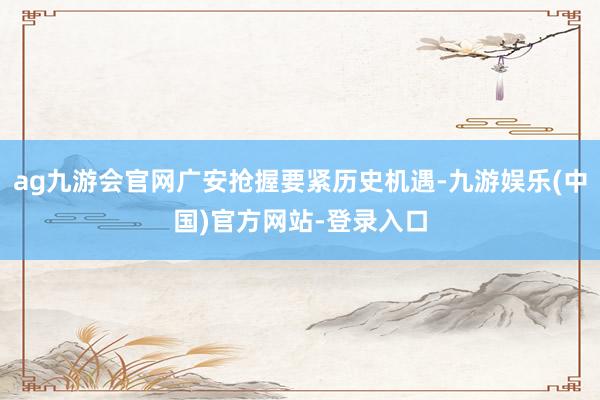 ag九游会官网广安抢握要紧历史机遇-九游娱乐(中国)官方网站-登录入口