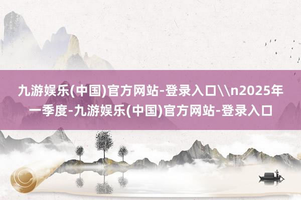 九游娱乐(中国)官方网站-登录入口\n2025年一季度-九游娱乐(中国)官方网站-登录入口