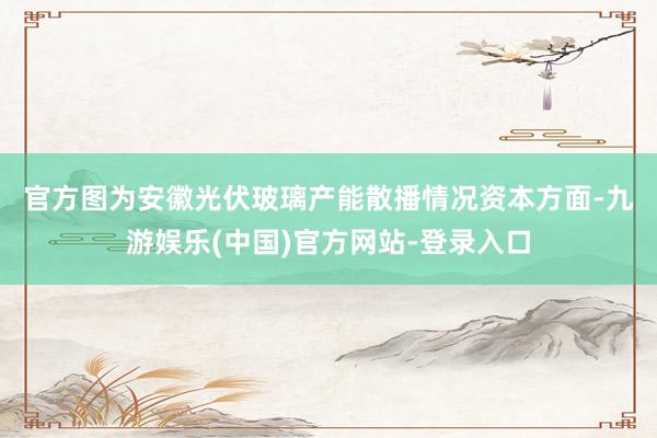 官方图为安徽光伏玻璃产能散播情况　　资本方面-九游娱乐(中国)官方网站-登录入口