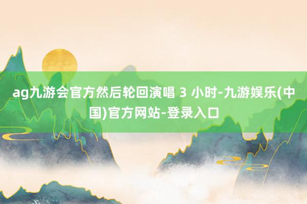 ag九游会官方然后轮回演唱 3 小时-九游娱乐(中国)官方网站-登录入口