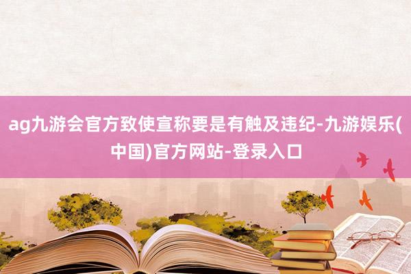 ag九游会官方致使宣称要是有触及违纪-九游娱乐(中国)官方网站-登录入口