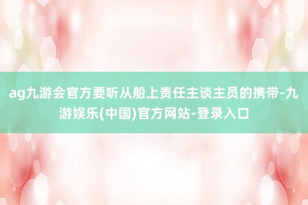 ag九游会官方要听从船上责任主谈主员的携带-九游娱乐(中国)官方网站-登录入口