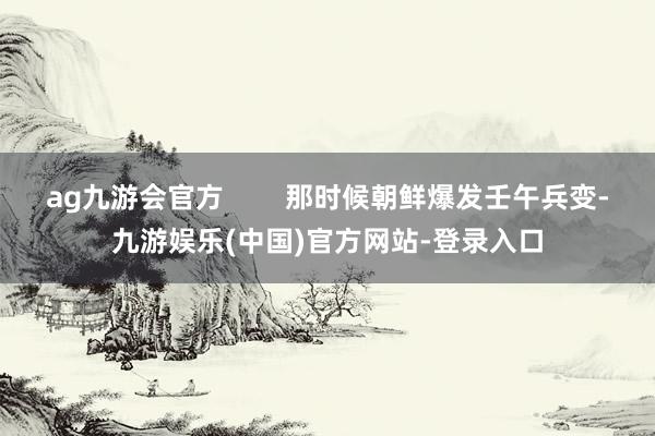 ag九游会官方        那时候朝鲜爆发壬午兵变-九游娱乐(中国)官方网站-登录入口