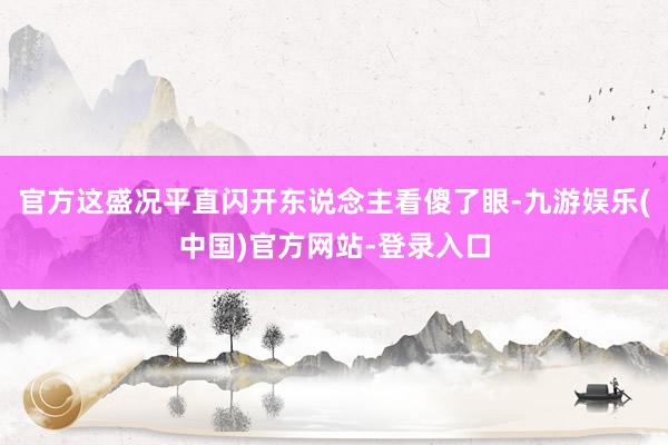 官方这盛况平直闪开东说念主看傻了眼-九游娱乐(中国)官方网站-登录入口