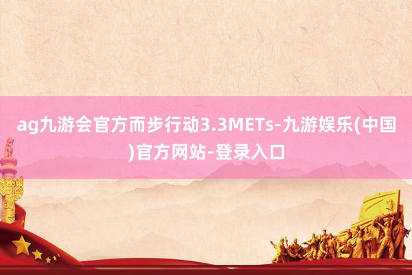 ag九游会官方而步行动3.3METs-九游娱乐(中国)官方网站-登录入口