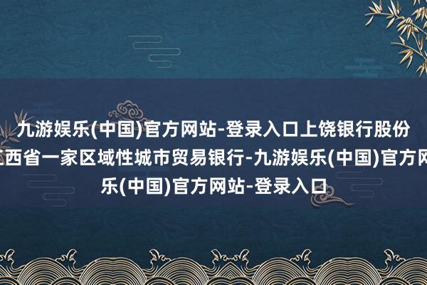 九游娱乐(中国)官方网站-登录入口上饶银行股份有限公司是江西省一家区域性城市贸易银行-九游娱乐(中国)官方网站-登录入口