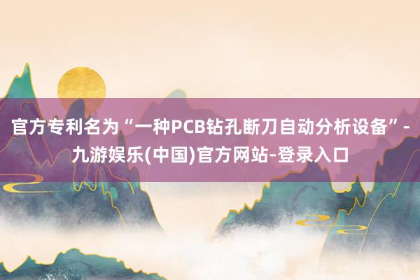 官方专利名为“一种PCB钻孔断刀自动分析设备”-九游娱乐(中国)官方网站-登录入口