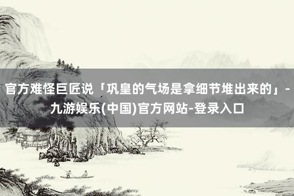 官方难怪巨匠说「巩皇的气场是拿细节堆出来的」-九游娱乐(中国)官方网站-登录入口