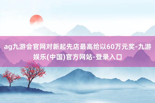 ag九游会官网对新起先店最高给以60万元奖-九游娱乐(中国)官方网站-登录入口