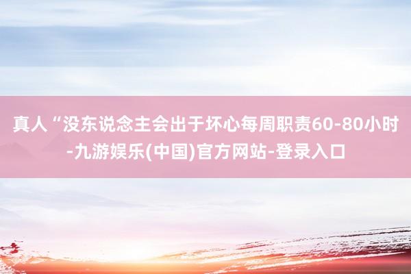 真人“没东说念主会出于坏心每周职责60-80小时-九游娱乐(中国)官方网站-登录入口