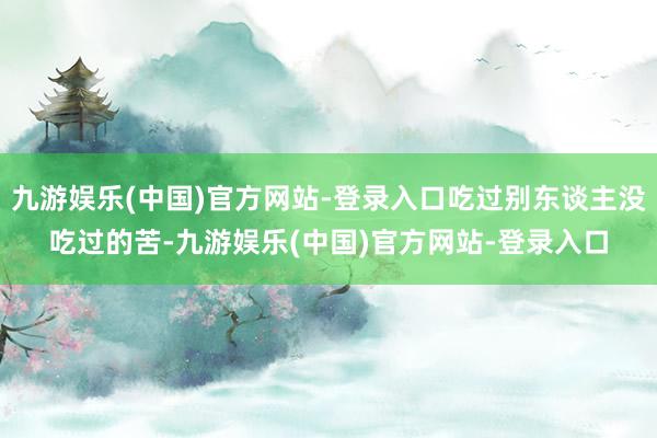 九游娱乐(中国)官方网站-登录入口吃过别东谈主没吃过的苦-九游娱乐(中国)官方网站-登录入口